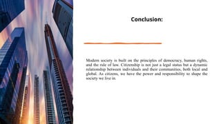 Conclusion:
Modern society is built on the principles of democracy, human rights,
and the rule of law. Citizenship is not just a legal status but a dynamic
relationship between individuals and their communities, both local and
global. As citizens, we have the power and responsibility to shape the
society we live in.
 