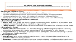 Role of Active Citizens in community engagement
Active Citizenship & Community Engagement develops a consciousness about one's potential contributions and roles in the many communities one inhabits, in person and online, and takes action accordingly.
Characteristics of an Active Citizen:
1. Informed: Active citizens stay informed about local and national issues, policies, and events.
2. Participatory: They participate in democratic processes, such as voting, public debates, and community meetings.
3. Volunteerism: Active citizens often volunteer their time and skills for community projects and initiatives.
4. Advocacy: They advocate for change and speak up on behalf of those who may not have a voice in the community.
The Impact of Active Citizens on Community Engagement
A. Strengthening Social Fabric:
 Building Trust: Active citizens help build trust within the community, which is essential for social cohesion. When
people see others contributing, they are more likely to engage as well.
 Creating Networks: They form networks of relationships that can mobilize resources and support in times of need.
B. Driving Positive Change:
 Problem Solving: Active citizens often take the lead in identifying and addressing issues within the community,
whether it’s organizing clean-ups, initiating educational programs, or advocating for policy changes.
 Empowerment: Through their actions, they empower others to take part in community life, fostering a culture of
participation and shared responsibility.
C. Enhancing Democracy:
 Representation: Active citizens ensure that their community's needs and concerns are represented in local
governance and decision-making processes.
 Accountability: They hold public officials accountable, ensuring that they act in the best interest of the community.
 