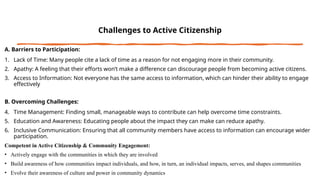 Challenges to Active Citizenship
A. Barriers to Participation:
1. Lack of Time: Many people cite a lack of time as a reason for not engaging more in their community.
2. Apathy: A feeling that their efforts won’t make a difference can discourage people from becoming active citizens.
3. Access to Information: Not everyone has the same access to information, which can hinder their ability to engage
effectively
B. Overcoming Challenges:
4. Time Management: Finding small, manageable ways to contribute can help overcome time constraints.
5. Education and Awareness: Educating people about the impact they can make can reduce apathy.
6. Inclusive Communication: Ensuring that all community members have access to information can encourage wider
participation.
Competent in Active Citizenship & Community Engagement:
• Actively engage with the communities in which they are involved
• Build awareness of how communities impact individuals, and how, in turn, an individual impacts, serves, and shapes communities
• Evolve their awareness of culture and power in community dynamics
 