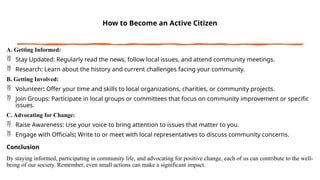 How to Become an Active Citizen
A. Getting Informed:
 Stay Updated: Regularly read the news, follow local issues, and attend community meetings.
 Research: Learn about the history and current challenges facing your community.
B. Getting Involved:
 Volunteer: Offer your time and skills to local organizations, charities, or community projects.
 Join Groups: Participate in local groups or committees that focus on community improvement or specific
issues.
C. Advocating for Change:
 Raise Awareness: Use your voice to bring attention to issues that matter to you.
 Engage with Officials: Write to or meet with local representatives to discuss community concerns.
Conclusion
By staying informed, participating in community life, and advocating for positive change, each of us can contribute to the well-
being of our society. Remember, even small actions can make a significant impact.
 