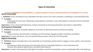 Types of citizenship
Active Citizenship:
• Definition: Active citizenship involves individuals who take an active role in their community, contributing to social and political life.
 Examples:
o Volunteering for local causes, Organizing or participating in community events, Advocating for social justice and environmental
sustainability.
Importance: Active citizens help build strong, resilient communities by promoting participation and collective responsibility.
Participatory Citizenship:
 Definition: Participatory citizenship emphasizes involvement in democratic processes and decision-making.
 Examples:
o Voting in elections and referendums, Attending town hall meetings, Engaging in public consultations and debates.
Importance: It ensures that diverse voices are heard and that governance reflects the will of the people.
Digital Citizenship:
 Definition: Digital citizenship refers to the responsible use of technology and the internet to engage in society, politics, and community.
 Examples:
o Participating in online discussions and social media activism, Using digital platforms to access information and
resources,Advocating for digital literacy and ethical online behavior.
Importance: In today’s interconnected world, digital citizenship is crucial for ensuring that everyone can participate fully in the digital age.
 