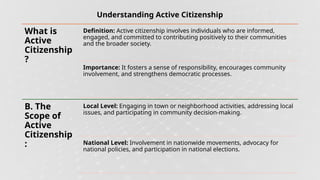 Understanding Active Citizenship
What is
Active
Citizenship
?
Definition: Active citizenship involves individuals who are informed,
engaged, and committed to contributing positively to their communities
and the broader society.
Importance: It fosters a sense of responsibility, encourages community
involvement, and strengthens democratic processes.
B. The
Scope of
Active
Citizenship
:
Local Level: Engaging in town or neighborhood activities, addressing local
issues, and participating in community decision-making.
National Level: Involvement in nationwide movements, advocacy for
national policies, and participation in national elections.
 