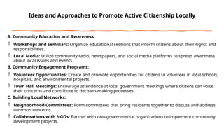 Ideas and Approaches to Promote Active Citizenship Locally
A. Community Education and Awareness:
 Workshops and Seminars: Organize educational sessions that inform citizens about their rights and
responsibilities.
 Local Media: Utilize community radio, newspapers, and social media platforms to spread awareness
about local issues and events.
B. Community Engagement Programs:
 Volunteer Opportunities: Create and promote opportunities for citizens to volunteer in local schools,
hospitals, and environmental projects.
 Town Hall Meetings: Encourage attendance at local government meetings where citizens can voice
their concerns and contribute to decision-making processes.
C. Building Local Networks:
 Neighborhood Committees: Form committees that bring residents together to discuss and address
common concerns.
 Collaborations with NGOs: Partner with non-governmental organizations to implement community
development projects.
 
