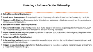 Fostering a Culture of Active Citizenship
A. Role of Educational Institutions:
 Curriculum Development: Integrate civics and citizenship education into school and university curricula.
 Student-Led Initiatives: Encourage students to take on leadership roles in community service projects and
civic engagement activities.
B. Role of Government and Policymakers:
 Supportive Policies: Implement policies that make it easier for citizens to participate in civic activities, such
as accessible voting systems and transparent decision-making processes.
 Public Consultations: Regularly seek input from citizens on policy decisions, ensuring that the government
reflects the will of the people.
C. Encouraging Media Participation:
 Informed Journalism: Promote responsible journalism that informs the public about important issues and
encourages informed debate.
 Citizen Journalism: Support platforms that allow citizens to report on local and national issues, giving them
a voice in the media landscape.
 