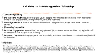Solutions to Promoting Active Citizenship
A. Overcoming Apathy:
 Engaging the Youth: Focus on engaging young people, who may feel disconnected from traditional
forms of civic engagement, through modern, relatable platforms.
 Creating Relevance: Show how national issues impact everyday life to make them more relevant to
citizens.
B. Addressing Inequality:
 Inclusive Engagement: Ensure that civic engagement opportunities are accessible to all, regardless of
socioeconomic status, gender, or ethnicity.
 Targeted Programs: Develop programs that specifically address the needs and concerns of marginalized
communities.
Conclusion:
• Creating an attitude of active citizenship requires a multifaceted approach, involving education, community engagement,
government support, and media involvement. By promoting active citizenship from the local level to the national stage, we
can build a stronger, more participatory society. Remember, active citizenship is not just a duty but an opportunity to make a
meaningful impact on the world around you.
 