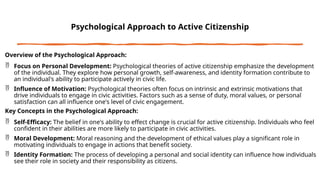 Psychological Approach to Active Citizenship
Overview of the Psychological Approach:
 Focus on Personal Development: Psychological theories of active citizenship emphasize the development
of the individual. They explore how personal growth, self-awareness, and identity formation contribute to
an individual's ability to participate actively in civic life.
 Influence of Motivation: Psychological theories often focus on intrinsic and extrinsic motivations that
drive individuals to engage in civic activities. Factors such as a sense of duty, moral values, or personal
satisfaction can all influence one's level of civic engagement.
Key Concepts in the Psychological Approach:
 Self-Efficacy: The belief in one's ability to effect change is crucial for active citizenship. Individuals who feel
confident in their abilities are more likely to participate in civic activities.
 Moral Development: Moral reasoning and the development of ethical values play a significant role in
motivating individuals to engage in actions that benefit society.
 Identity Formation: The process of developing a personal and social identity can influence how individuals
see their role in society and their responsibility as citizens.
 