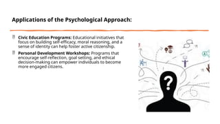 Applications of the Psychological Approach:
 Civic Education Programs: Educational initiatives that
focus on building self-efficacy, moral reasoning, and a
sense of identity can help foster active citizenship.
 Personal Development Workshops: Programs that
encourage self-reflection, goal setting, and ethical
decision-making can empower individuals to become
more engaged citizens.
 