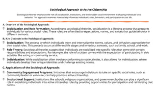 Sociological Approach to Active Citizenship
Sociological theories emphasize the role of socialization, institutions, and the broader social environment in shaping individuals' civic
behavior. This approach examines how society influences individuals' roles, behaviors, and participation in civic life.
A. Overview of the Sociological Approach:
 Socialization and Role Formation: According to sociological theories, socialization is a lifelong process that prepares
individuals for various social roles. These roles are often tied to expectations, norms, and values that guide behavior in
different contexts.
B. Key Concepts in the Sociological Approach:
 Socialization: The process by which individuals learn and internalize the norms, values, and behaviors appropriate for
their social roles. This process occurs at different life stages and in various contexts, such as family, school, and work.
 Role Theory: Sociological theories suggest that individuals are socialized into specific roles that come with certain
responsibilities and expectations. For example, the role of a citizen comes with the expectation of participating in civic
activities like voting or community service.
 Individuation: While socialization often involves conforming to societal roles, it also allows for individuation, where
individuals develop their unique identities and challenge existing norms.
C. Applications of the Sociological Approach:
 Community Engagement Programs: Initiatives that encourage individuals to take on specific social roles, such as
community leader or volunteer, can help promote active citizenship.
 Institutional Support: Institutions like schools, religious organizations, and government bodies can play a significant
role in socializing individuals into active citizenship roles by providing opportunities for participation and reinforcing civic
norms.
 