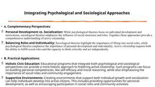 Integrating Psychological and Sociological Approaches
• A. Complementary Perspectives:
 Personal Development vs. Socialization: While psychological theories focus on individual development and
motivations, sociological theories emphasize the influence of social structures and roles. Together, these approaches provide a
comprehensive understanding of active citizenship.
 Balancing Roles and Individuality: Sociological theories highlight the importance of fitting into social roles, while
psychological theories emphasize the importance of personal development and individuality. Active citizenship requires both
the ability to fulfill social roles and the capacity to think critically and act independently.
• B. Practical Applications:
 Holistic Civic Education: Educational programs that integrate both psychological and sociological
perspectives can provide a more holistic approach to fostering active citizenship. Such programs can focus
on building personal competencies, like self-efficacy and moral reasoning, while also emphasizing the
importance of social roles and community engagement.
 Supportive Environments: Creating environments that support both individual growth and socialization
can help individuals develop into active citizens. This includes providing opportunities for personal
development, as well as encouraging participation in social roles and community activities.
 