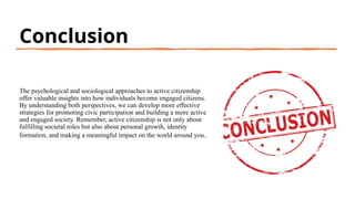 Conclusion
The psychological and sociological approaches to active citizenship
offer valuable insights into how individuals become engaged citizens.
By understanding both perspectives, we can develop more effective
strategies for promoting civic participation and building a more active
and engaged society. Remember, active citizenship is not only about
fulfilling societal roles but also about personal growth, identity
formation, and making a meaningful impact on the world around you.
 