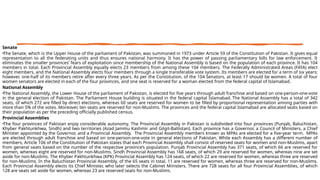 Senate
•The Senate, which is the Upper House of the parliament of Pakistan, was summoned in 1973 under Article 59 of the Constitution of Pakistan. It gives equal
representation to all the federating units and thus ensures national harmony. It has the power of passing parliamentary bills for law enforcement. It
eliminates the smaller provinces’ fears of exploitation since membership of the National Assembly is based on the population of each province. It has 104
members in total. Each Provincial Assembly equally elects 23 members from among these 104 members. The Federally Administrated Areas (FATA) elect
eight members, and the National Assembly elects four members through a single transferable vote system. Its members are elected for a term of six years;
however, one-half of its members retire after every three years. As per the Constitution, of the 104 Senators, at least 17 should be women. A total of four
women senators are elected in each of the four provinces, and one seat is reserved for a woman elected from the federal capital of Islamabad.
National Assembly
•The National Assembly, the Lower House of the parliament of Pakistan, is elected for five years through adult franchise and based on one-person-one-vote
in the general election of Pakistan. The Parliament House building is situated in the federal capital Islamabad. The National Assembly has a total of 342
seats, of which 272 are filled by direct elections, whereas 60 seats are reserved for women to be filled by proportional representation among parties with
more than 5% of the votes. Moreover, ten seats are reserved for non-Muslims. The provinces and the federal capital Islamabad are allocated seats based on
their population as per the preceding officially published census.
Provincial Assemblies
•The four provinces of Pakistan enjoy considerable autonomy. The Provincial Assembly in Pakistan is subdivided into four provinces (Punjab, Baluchistan,
Khyber Pakhtunkhwa, Sindh) and two territories (Azad Jammu Kashmir and Gilgit-Baltistan). Each province has a Governor, a Council of Ministers, a Chief
Minister appointed by the Governor, and a Provincial Assembly. The Provincial Assembly members known as MPAs are elected for a five-year term. MPAs
are elected through adult franchise and based on one-person-one-vote in general elections of Pakistan. While each Assembly has a different number of
members, Article 106 of the Constitution of Pakistan states that each Provincial Assembly shall consist of reserved seats for women and non-Muslims, apart
from general seats based on the number of the respective province’s population. Punjab Provincial Assembly has 371 seats, of which 66 are reserved for
women, whereas eight are reserved for non-Muslims. Sindh Provincial Assembly has 168 seats, of which 29 are reserved for women, whereas nine are set
aside for non-Muslims. The Khyber Pakhtunkhwa (KPK) Provincial Assembly has 124 seats, of which 22 are reserved for women, whereas three are reserved
for non-Muslims. In the Baluchistan Provincial Assembly, of the 65 seats in total, 11 are reserved for women, whereas three are reserved for non-Muslims.
Each Provincial Assembly elects its Chief Minister, who later selects the Cabinet Ministers. There are 728 seats for all four Provincial Assemblies, of which
128 are seats set aside for women, whereas 23 are reserved seats for non-Muslims.
 