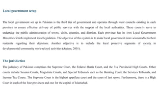 Local government setup
The local government set up in Pakistan is the third tier of government and operates through local councils existing in each
province to ensure effective delivery of public services with the support of the local authorities. These councils serve to
undertake the public administration of towns, cities, counties, and districts. Each province has its own Local Government
Ministries which implement local legislation. The objective of this system is to make local government more accountable to their
residents regarding their decisions. Another objective is to include the local proactive segments of society in
developmental/community work-related activities (Anjum, 2001).
The jurisdiction
The judiciary of Pakistan comprises the Supreme Court, the Federal Sharia Court, and the five Provincial High Courts. Other
courts include Session Courts, Magistrate Courts, and Special Tribunals such as the Banking Court, the Services Tribunals, and
Income Tax Courts. The Supreme Court is the highest appellate court and the court of last resort. Furthermore, there is a High
Court in each of the four provinces and one for the capital of Islamabad.
 