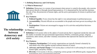 The relationship
between
democracy and
civil society
• 1. Defining Democracy and Civil Society
• A. What is Democracy?
 Definition: Democracy is a system of government where power is vested in the people, who exercise
their power directly or through elected representatives. It is characterized by free and fair elections,
the rule of law, the protection of human rights, and the active participation of citizens in political and
civic life.
 Key Features:
1. Political Equality: Every citizen has the right to vote and participate in political processes.
2. Accountability: Elected officials are accountable to the people and must govern according to the
law.
3. Participation: Citizens are encouraged to engage in civic activities and political decision-
making.
• B. What is Civil Society?
 Definition: Civil society refers to the sphere of social activity that is organized outside the state and
the market. It includes non-governmental organizations (NGOs), community groups, religious
institutions, labor unions, and other voluntary associations that represent the interests and will of
citizens.
 Key Features:
1. Voluntary Participation: Civil society organizations are typically formed voluntarily by
individuals who come together around common interests or causes.
2. Advocacy and Social Change: Civil society plays a critical role in advocating for social justice,
human rights, and policy changes.
3. Diversity: Civil society is diverse, comprising various groups with different goals, ranging from
 