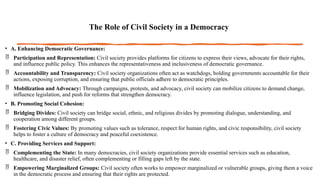 The Role of Civil Society in a Democracy
• A. Enhancing Democratic Governance:
 Participation and Representation: Civil society provides platforms for citizens to express their views, advocate for their rights,
and influence public policy. This enhances the representativeness and inclusiveness of democratic governance.
 Accountability and Transparency: Civil society organizations often act as watchdogs, holding governments accountable for their
actions, exposing corruption, and ensuring that public officials adhere to democratic principles.
 Mobilization and Advocacy: Through campaigns, protests, and advocacy, civil society can mobilize citizens to demand change,
influence legislation, and push for reforms that strengthen democracy.
• B. Promoting Social Cohesion:
 Bridging Divides: Civil society can bridge social, ethnic, and religious divides by promoting dialogue, understanding, and
cooperation among different groups.
 Fostering Civic Values: By promoting values such as tolerance, respect for human rights, and civic responsibility, civil society
helps to foster a culture of democracy and peaceful coexistence.
• C. Providing Services and Support:
 Complementing the State: In many democracies, civil society organizations provide essential services such as education,
healthcare, and disaster relief, often complementing or filling gaps left by the state.
 Empowering Marginalized Groups: Civil society often works to empower marginalized or vulnerable groups, giving them a voice
in the democratic process and ensuring that their rights are protected.
 