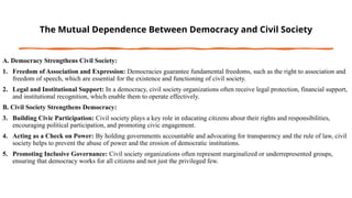 The Mutual Dependence Between Democracy and Civil Society
A. Democracy Strengthens Civil Society:
1. Freedom of Association and Expression: Democracies guarantee fundamental freedoms, such as the right to association and
freedom of speech, which are essential for the existence and functioning of civil society.
2. Legal and Institutional Support: In a democracy, civil society organizations often receive legal protection, financial support,
and institutional recognition, which enable them to operate effectively.
B. Civil Society Strengthens Democracy:
3. Building Civic Participation: Civil society plays a key role in educating citizens about their rights and responsibilities,
encouraging political participation, and promoting civic engagement.
4. Acting as a Check on Power: By holding governments accountable and advocating for transparency and the rule of law, civil
society helps to prevent the abuse of power and the erosion of democratic institutions.
5. Promoting Inclusive Governance: Civil society organizations often represent marginalized or underrepresented groups,
ensuring that democracy works for all citizens and not just the privileged few.
 