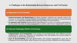 4. Challenges to the Relationship Between Democracy and Civil Society
A. Repression of Civil Society:
• Authoritarianism and Restrictions: In some countries, authoritarian regimes restrict the
activities of civil society, limiting freedom of association, censoring speech, and persecuting
activists. Such repression weakens democracy and stifles civic participation.
• Co-optation and Control: Governments may attempt to co-opt civil society organizations,
turning them into tools of state propaganda or control, rather than independent voices for
the people.
B. Internal Challenges Within Civil Society:
• Fragmentation and Competition: Civil society can be fragmented, with different groups
competing for resources, influence, or recognition. This can weaken the overall impact of
civil society on democratic governance.
• Lack of Accountability: Just like governments, civil society organizations must also be
transparent and accountable. When they are not, they can lose credibility and effectiveness.
 