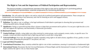 The Right to Vote and the Importance of Political Participation and Representation
This lecture provides a comprehensive overview of the right to vote and its significance in promoting political
participation and representation, essential components of a functioning democracy.
• Introduction: We will explore the right to vote and its critical role in political participation and representation. These concepts are
fundamental to the functioning of any democracy and vital for fostering an active and engaged citizenry.
1. Understanding the Right to Vote
 Definition: The right to vote, or suffrage, is the legal entitlement of individuals to participate in choosing their government and
influencing public policy through elections.
 Significance: Voting is a powerful tool that allows citizens to shape their government and its policies. It is not just a right but also a civic
duty that supports the legitimacy and functionality of democratic governance.
B. Historical Evolution
 Limited Suffrage: Initially, voting rights were often restricted to certain groups, such as property owners, males, or specific races. For
example, women and ethnic minorities had to fight long and hard to secure their voting rights.
 Universal Suffrage: Over time, the struggle for equality expanded voting rights to all adult citizens, regardless of race, gender, or socio-
economic status, promoting the principle of "one person, one vote."
C. Legal and Ethical Foundations
 Constitutional Protections: Many countries embed the right to vote in their constitutions, ensuring it is protected as a fundamental right.
 International Norms: Documents like the Universal Declaration of Human Rights and the International Covenant on Civil and Political
Rights enshrine the right to vote as a basic human right.
 