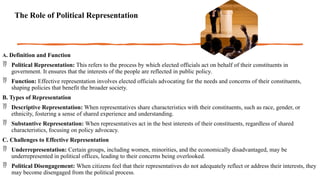 The Role of Political Representation
A. Definition and Function
 Political Representation: This refers to the process by which elected officials act on behalf of their constituents in
government. It ensures that the interests of the people are reflected in public policy.
 Function: Effective representation involves elected officials advocating for the needs and concerns of their constituents,
shaping policies that benefit the broader society.
B. Types of Representation
 Descriptive Representation: When representatives share characteristics with their constituents, such as race, gender, or
ethnicity, fostering a sense of shared experience and understanding.
 Substantive Representation: When representatives act in the best interests of their constituents, regardless of shared
characteristics, focusing on policy advocacy.
C. Challenges to Effective Representation
 Underrepresentation: Certain groups, including women, minorities, and the economically disadvantaged, may be
underrepresented in political offices, leading to their concerns being overlooked.
 Political Disengagement: When citizens feel that their representatives do not adequately reflect or address their interests, they
may become disengaged from the political process.
 