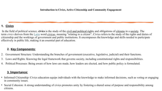 Introduction to Civics, Active Citizenship and Community Engagement
1. Civics
In the field of political science, civics is the study of the civil and political rights and obligations of citizens in a society. The
term civics derives from the Latin word civicus, meaning "relating to a citizen”. Civics refers to the study of the rights and duties of
citizenship and the workings of government and public institutions. It encompasses the knowledge and skills needed to participate
effectively in public life, making it an essential part of education.
2. Key Components:
2. Government Structure: Understanding the branches of government (executive, legislative, judicial) and their functions.
3. Laws and Rights: Knowing the legal framework that governs society, including constitutional rights and responsibilities.
4. Political Processes: Being aware of how laws are made, how leaders are elected, and how public policy is formulated.
3. Importance:
• Informed Citizenship: Civics education equips individuals with the knowledge to make informed decisions, such as voting or engaging
in community issues.
• Social Cohesion: A strong understanding of civics promotes unity by fostering a shared sense of purpose and responsibility among
citizens.
 