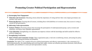 Promoting Greater Political Participation and Representation
A. Encouraging Voter Engagement
 Education and Awareness: Educating citizens about the importance of voting and how their votes impact governance can
increase voter turnout.
 Removing Barriers: Ensuring that all citizens, including those with disabilities or in remote areas, have access to voting is
crucial for full participation.
B. Addressing Underrepresentation
 Inclusive Policies: Promoting policies that encourage the participation of underrepresented groups, such as women and
minorities, can lead to more equitable representation.
 Civic Education: Strengthening civic education can empower citizens with the knowledge and skills needed for effective
political engagement.
C. Strengthening Civil Society
 Role of NGOs and Community Groups: These organizations play a vital role in mobilizing citizens, advocating for policy
changes, and ensuring government accountability.
Conclusion: The right to vote, coupled with active political participation and effective representation, is the cornerstone of a
functioning democracy. By understanding and exercising these rights, citizens can influence government decisions, hold officials
accountable, and contribute to a more just and representative society.
 