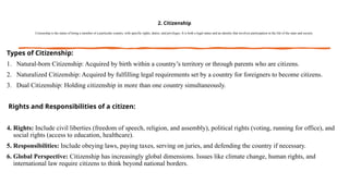 2. Citizenship
Citizenship is the status of being a member of a particular country, with specific rights, duties, and privileges. It is both a legal status and an identity that involves participation in the life of the state and society.
Types of Citizenship:
1. Natural-born Citizenship: Acquired by birth within a country’s territory or through parents who are citizens.
2. Naturalized Citizenship: Acquired by fulfilling legal requirements set by a country for foreigners to become citizens.
3. Dual Citizenship: Holding citizenship in more than one country simultaneously.
Rights and Responsibilities of a citizen:
4. Rights: Include civil liberties (freedom of speech, religion, and assembly), political rights (voting, running for office), and
social rights (access to education, healthcare).
5. Responsibilities: Include obeying laws, paying taxes, serving on juries, and defending the country if necessary.
6. Global Perspective: Citizenship has increasingly global dimensions. Issues like climate change, human rights, and
international law require citizens to think beyond national borders.
 