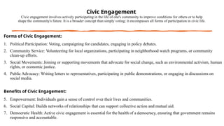 Civic Engagement
Civic engagement involves actively participating in the life of one's community to improve conditions for others or to help
shape the community's future. It is a broader concept than simply voting; it encompasses all forms of participation in civic life.
Forms of Civic Engagement:
1. Political Participation: Voting, campaigning for candidates, engaging in policy debates.
2. Community Service: Volunteering for local organizations, participating in neighborhood watch programs, or community
clean-up efforts.
3. Social Movements: Joining or supporting movements that advocate for social change, such as environmental activism, human
rights, or economic justice.
4. Public Advocacy: Writing letters to representatives, participating in public demonstrations, or engaging in discussions on
social media.
Benefits of Civic Engagement:
5. Empowerment: Individuals gain a sense of control over their lives and communities.
6. Social Capital: Builds networks of relationships that can support collective action and mutual aid.
7. Democratic Health: Active civic engagement is essential for the health of a democracy, ensuring that government remains
responsive and accountable.
 