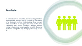 Conclusion
In summary, civics, citizenship, and civic engagement are
interconnected concepts that are vital for the functioning
of a democratic society. Understanding these concepts
helps individuals to navigate their roles within their
community and nation effectively. Whether through
voting, volunteering, or participating in public discourse,
each of us has a part to play in shaping the society we live
in.
 