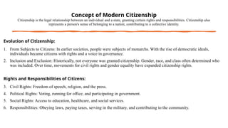 Concept of Modern Citizenship
Citizenship is the legal relationship between an individual and a state, granting certain rights and responsibilities. Citizenship also
represents a person's sense of belonging to a nation, contributing to a collective identity.
Evolution of Citizenship:
1. From Subjects to Citizens: In earlier societies, people were subjects of monarchs. With the rise of democratic ideals,
individuals became citizens with rights and a voice in governance.
2. Inclusion and Exclusion: Historically, not everyone was granted citizenship. Gender, race, and class often determined who
was included. Over time, movements for civil rights and gender equality have expanded citizenship rights.
Rights and Responsibilities of Citizens:
3. Civil Rights: Freedom of speech, religion, and the press.
4. Political Rights: Voting, running for office, and participating in government.
5. Social Rights: Access to education, healthcare, and social services.
6. Responsibilities: Obeying laws, paying taxes, serving in the military, and contributing to the community.
 