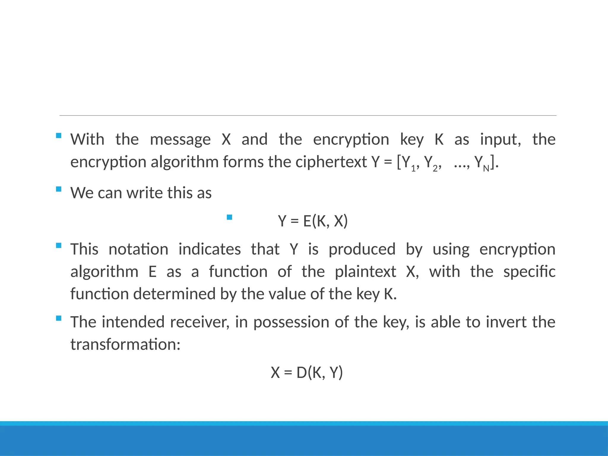  With the message X and the encryption key K as input, the
encryption algorithm forms the ciphertext Y = [Y1, Y2, …, YN].
 We can write this as
 Y = E(K, X)
 This notation indicates that Y is produced by using encryption
algorithm E as a function of the plaintext X, with the specific
function determined by the value of the key K.
 The intended receiver, in possession of the key, is able to invert the
transformation:
X = D(K, Y)
 