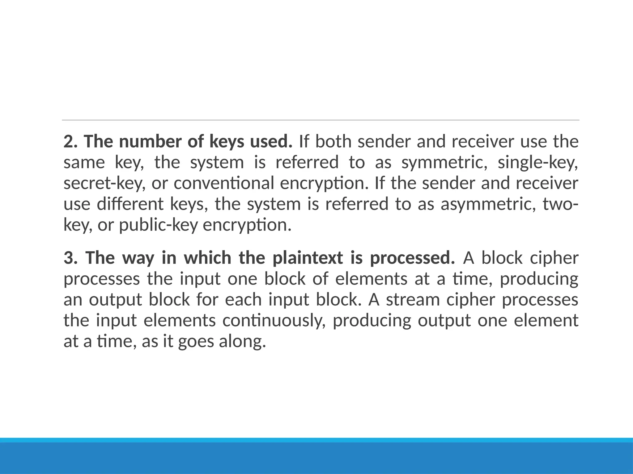 2. The number of keys used. If both sender and receiver use the
same key, the system is referred to as symmetric, single-key,
secret-key, or conventional encryption. If the sender and receiver
use different keys, the system is referred to as asymmetric, two-
key, or public-key encryption.
3. The way in which the plaintext is processed. A block cipher
processes the input one block of elements at a time, producing
an output block for each input block. A stream cipher processes
the input elements continuously, producing output one element
at a time, as it goes along.
 