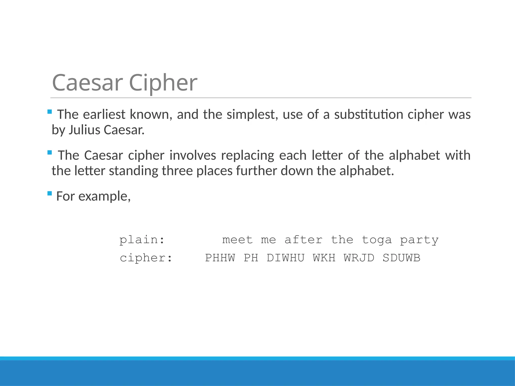 Caesar Cipher
 The earliest known, and the simplest, use of a substitution cipher was
by Julius Caesar.
 The Caesar cipher involves replacing each letter of the alphabet with
the letter standing three places further down the alphabet.
 For example,
plain: meet me after the toga party
cipher: PHHW PH DIWHU WKH WRJD SDUWB
 