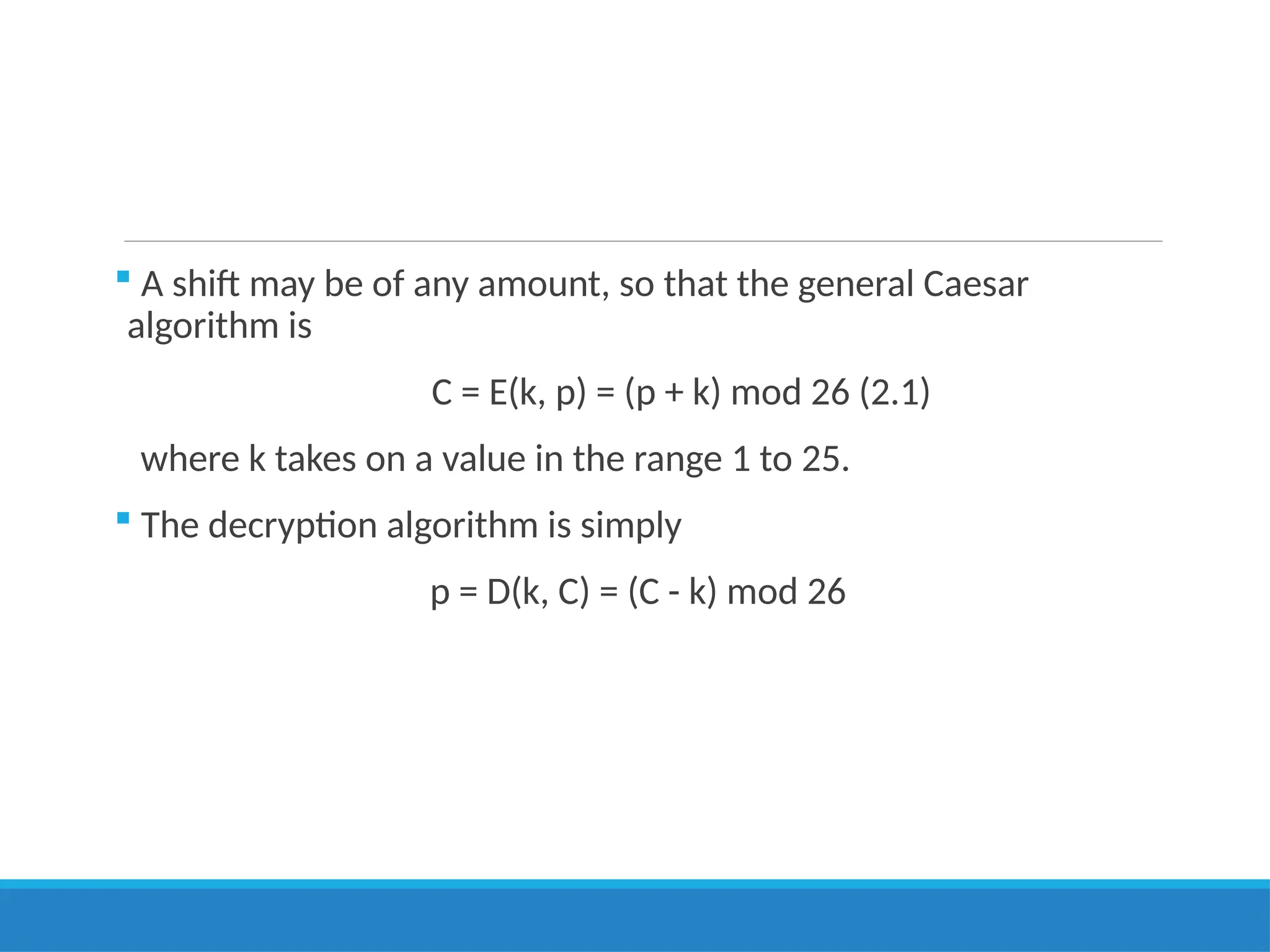  A shift may be of any amount, so that the general Caesar
algorithm is
C = E(k, p) = (p + k) mod 26 (2.1)
where k takes on a value in the range 1 to 25.
 The decryption algorithm is simply
p = D(k, C) = (C - k) mod 26
 