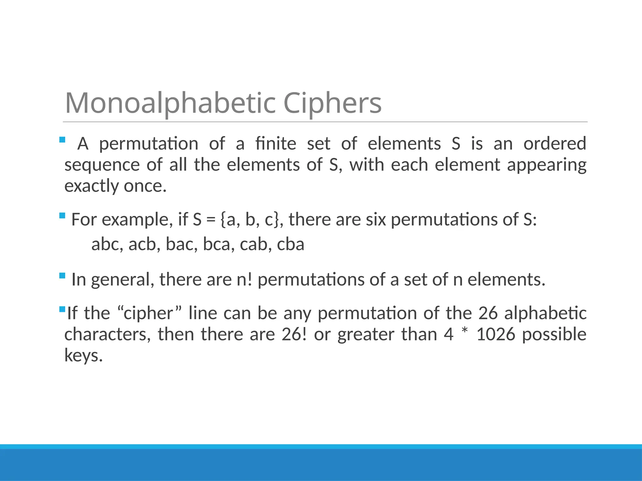 Monoalphabetic Ciphers
 A permutation of a finite set of elements S is an ordered
sequence of all the elements of S, with each element appearing
exactly once.
 For example, if S = {a, b, c}, there are six permutations of S:
abc, acb, bac, bca, cab, cba
 In general, there are n! permutations of a set of n elements.
If the “cipher” line can be any permutation of the 26 alphabetic
characters, then there are 26! or greater than 4 * 1026 possible
keys.
 