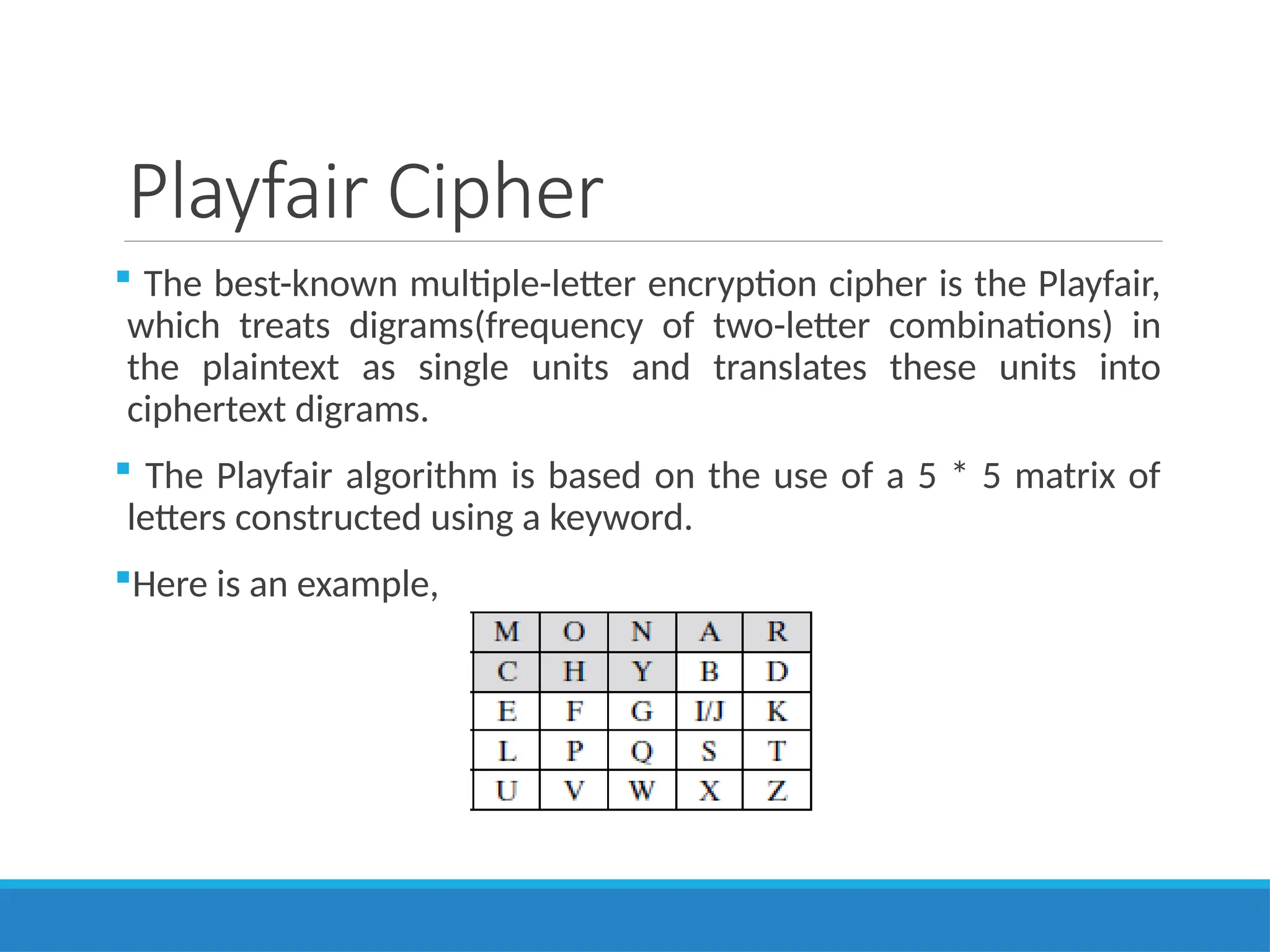 Playfair Cipher
 The best-known multiple-letter encryption cipher is the Playfair,
which treats digrams(frequency of two-letter combinations) in
the plaintext as single units and translates these units into
ciphertext digrams.
 The Playfair algorithm is based on the use of a 5 * 5 matrix of
letters constructed using a keyword.
Here is an example,
 