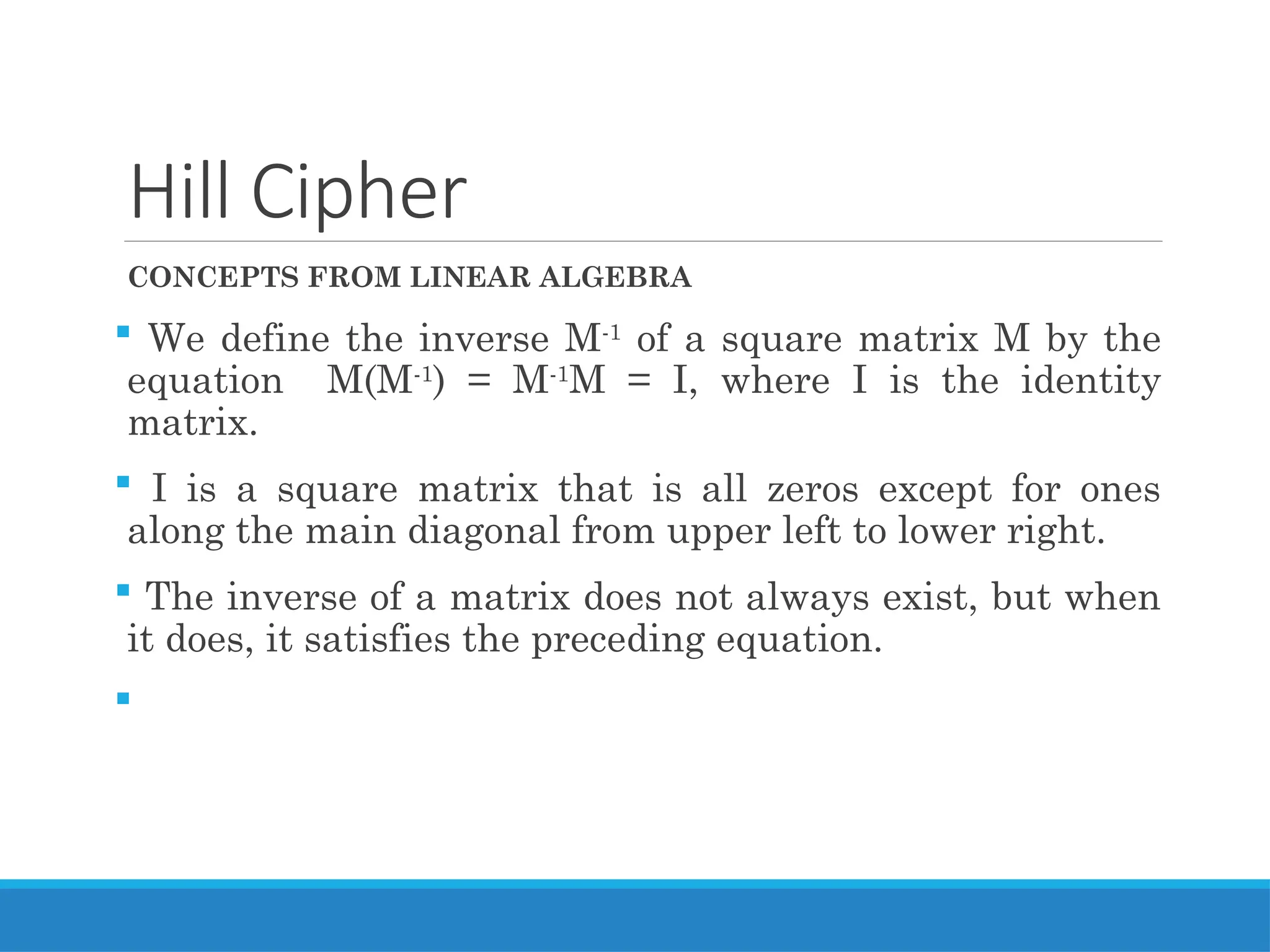 Hill Cipher
CONCEPTS FROM LINEAR ALGEBRA
 We define the inverse M-1
of a square matrix M by the
equation M(M-1
) = M-1
M = I, where I is the identity
matrix.
 I is a square matrix that is all zeros except for ones
along the main diagonal from upper left to lower right.
 The inverse of a matrix does not always exist, but when
it does, it satisfies the preceding equation.

 