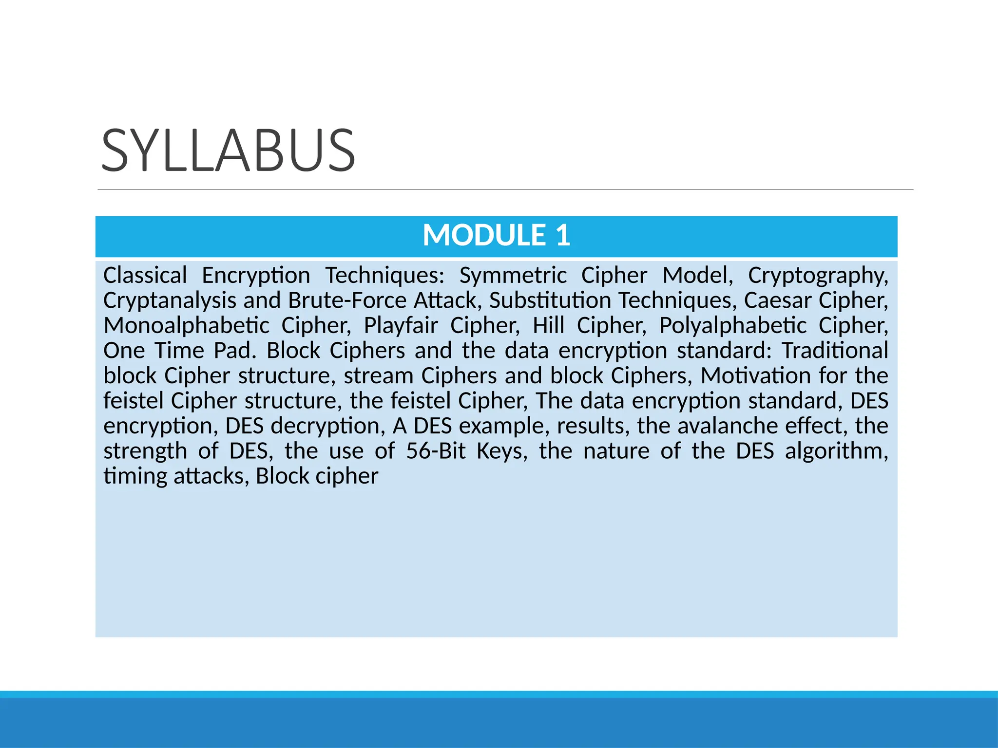 SYLLABUS
MODULE 1
Classical Encryption Techniques: Symmetric Cipher Model, Cryptography,
Cryptanalysis and Brute-Force Attack, Substitution Techniques, Caesar Cipher,
Monoalphabetic Cipher, Playfair Cipher, Hill Cipher, Polyalphabetic Cipher,
One Time Pad. Block Ciphers and the data encryption standard: Traditional
block Cipher structure, stream Ciphers and block Ciphers, Motivation for the
feistel Cipher structure, the feistel Cipher, The data encryption standard, DES
encryption, DES decryption, A DES example, results, the avalanche effect, the
strength of DES, the use of 56-Bit Keys, the nature of the DES algorithm,
timing attacks, Block cipher
 