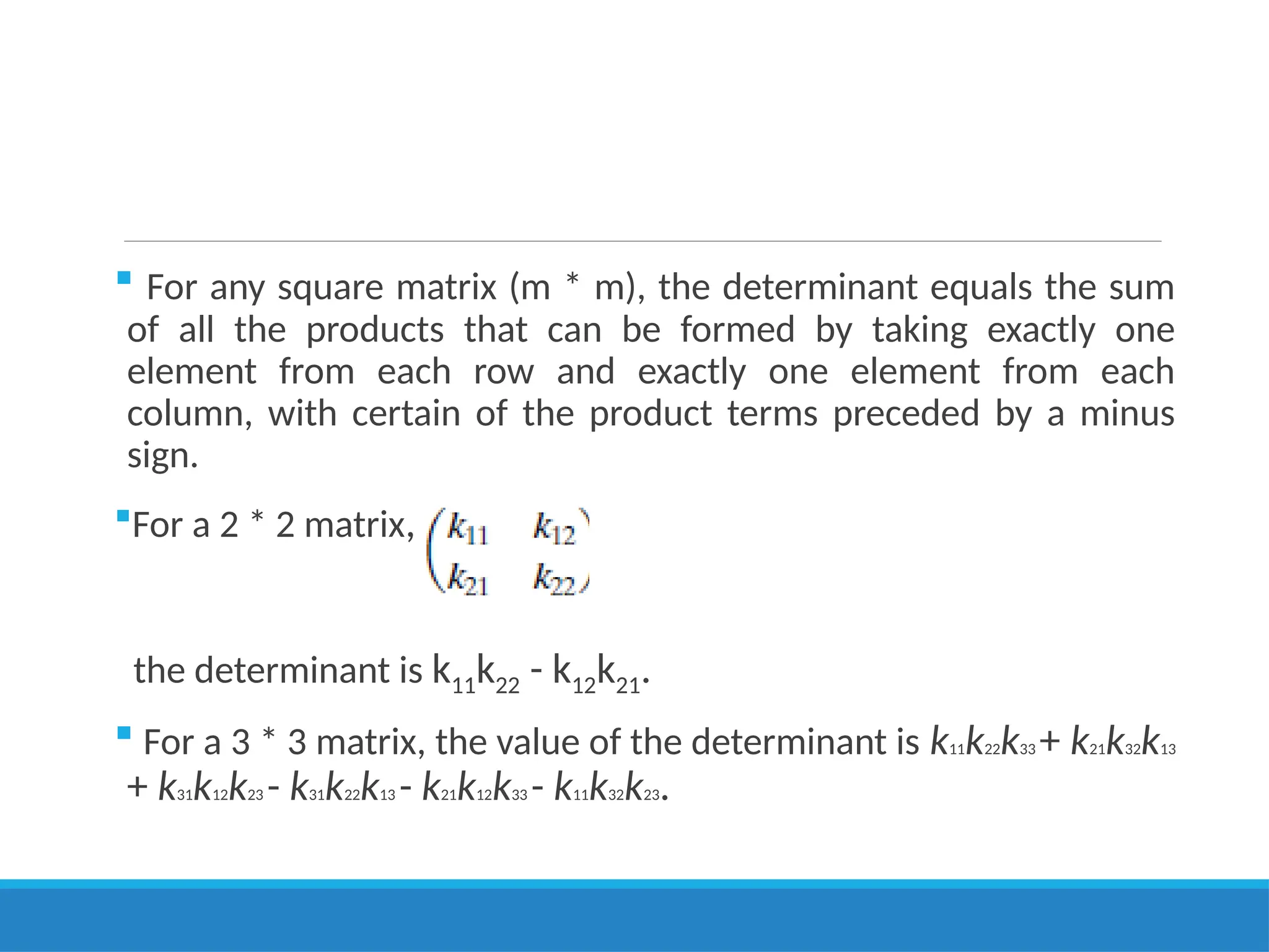  For any square matrix (m * m), the determinant equals the sum
of all the products that can be formed by taking exactly one
element from each row and exactly one element from each
column, with certain of the product terms preceded by a minus
sign.
For a 2 * 2 matrix,
the determinant is k11k22 - k12k21.
 For a 3 * 3 matrix, the value of the determinant is k11k22k33 + k21k32k13
+ k31k12k23 - k31k22k13 - k21k12k33 - k11k32k23.
 