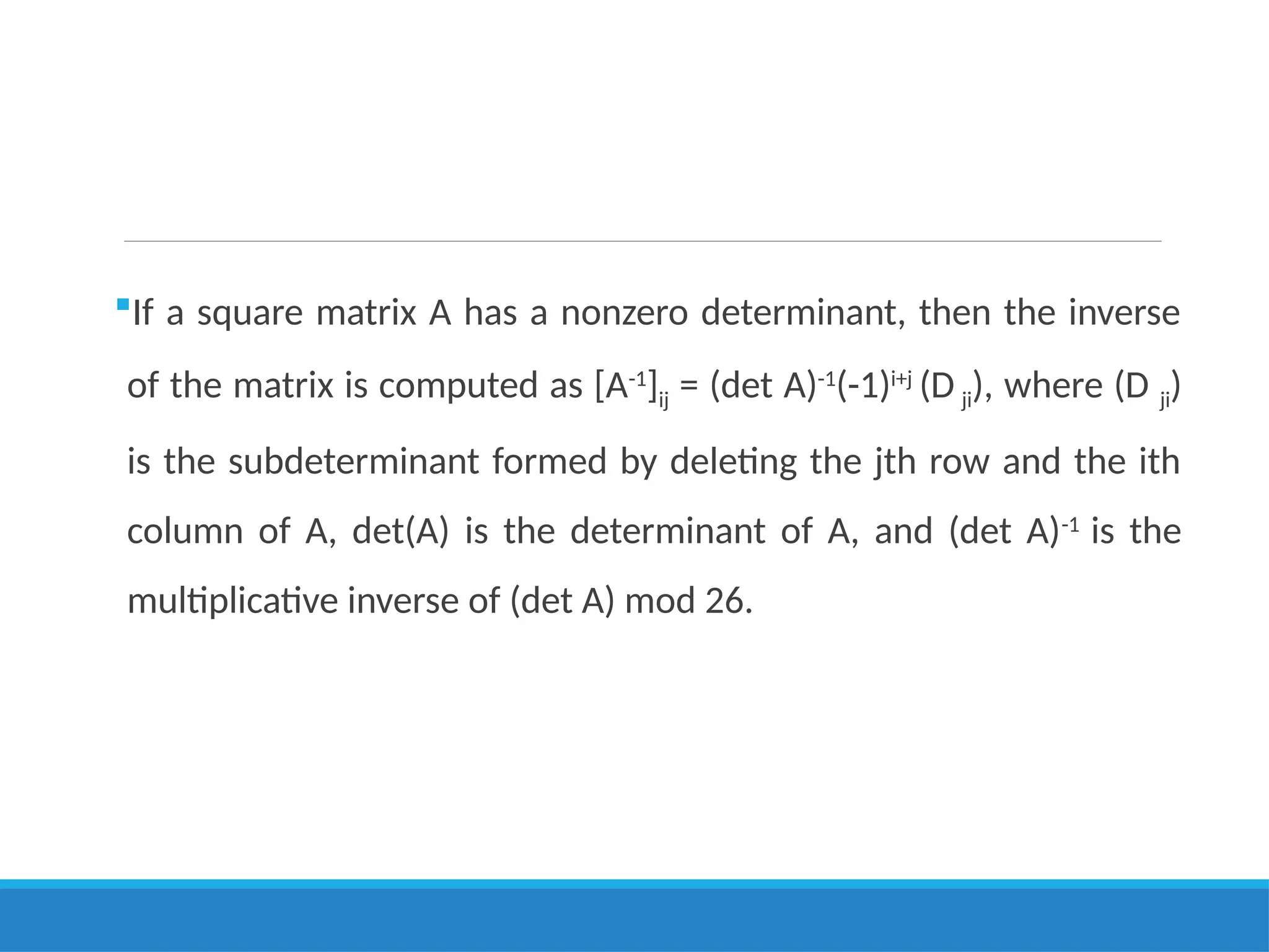 If a square matrix A has a nonzero determinant, then the inverse
of the matrix is computed as [A-1
]ij = (det A)-1
(-1)i+j
(D ji), where (D ji)
is the subdeterminant formed by deleting the jth row and the ith
column of A, det(A) is the determinant of A, and (det A)-1
is the
multiplicative inverse of (det A) mod 26.
 