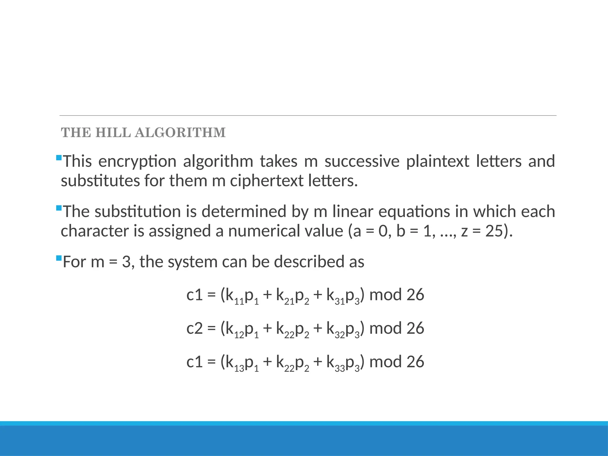 THE HILL ALGORITHM
This encryption algorithm takes m successive plaintext letters and
substitutes for them m ciphertext letters.
The substitution is determined by m linear equations in which each
character is assigned a numerical value (a = 0, b = 1, …, z = 25).
For m = 3, the system can be described as
c1 = (k11p1 + k21p2 + k31p3) mod 26
c2 = (k12p1 + k22p2 + k32p3) mod 26
c1 = (k13p1 + k22p2 + k33p3) mod 26
 