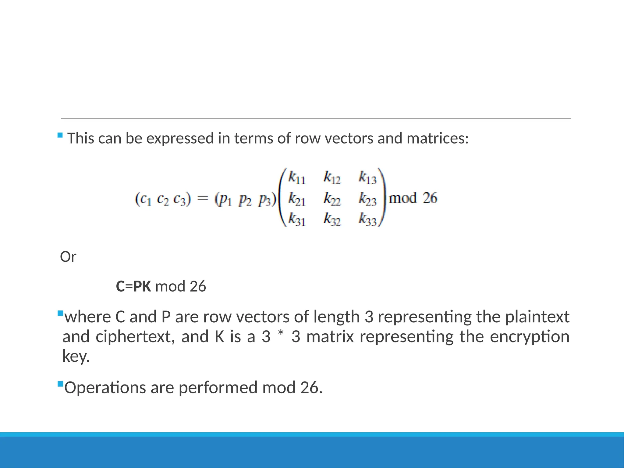  This can be expressed in terms of row vectors and matrices:
Or
C=PK mod 26
where C and P are row vectors of length 3 representing the plaintext
and ciphertext, and K is a 3 * 3 matrix representing the encryption
key.
Operations are performed mod 26.
 
