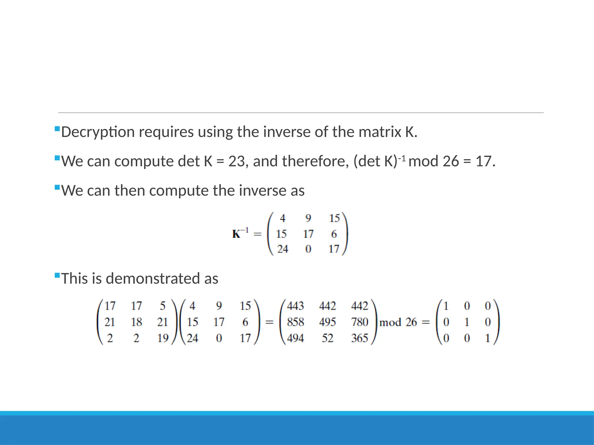Decryption requires using the inverse of the matrix K.
We can compute det K = 23, and therefore, (det K)-1
mod 26 = 17.
We can then compute the inverse as
This is demonstrated as
 