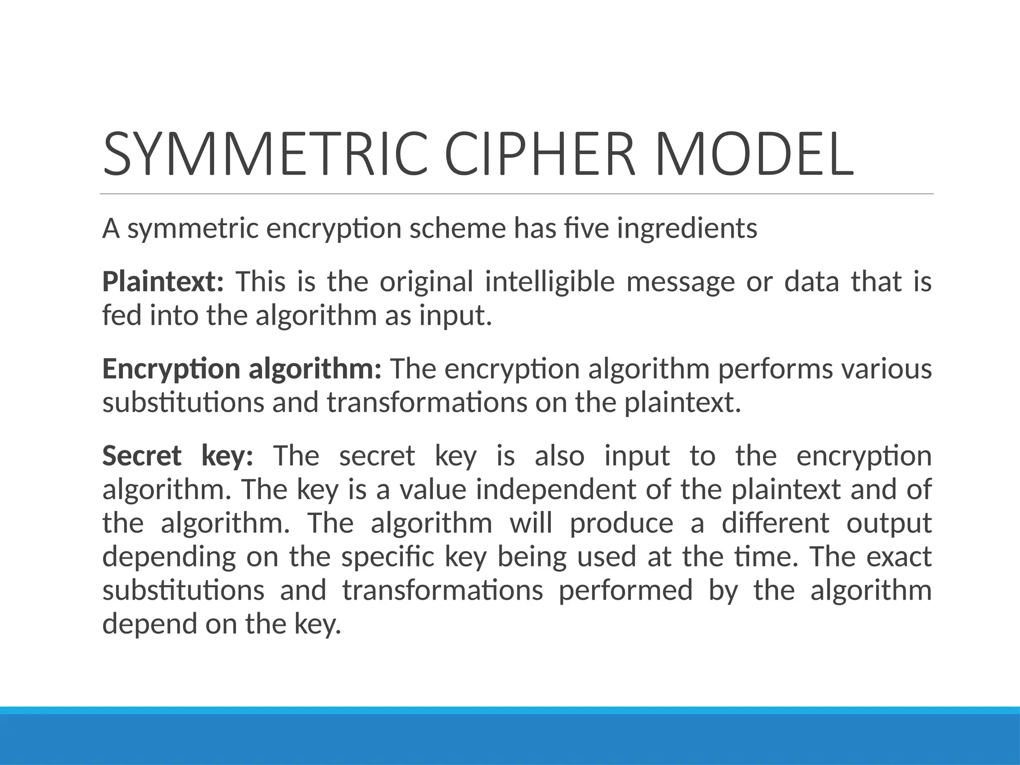 SYMMETRIC CIPHER MODEL
A symmetric encryption scheme has five ingredients
Plaintext: This is the original intelligible message or data that is
fed into the algorithm as input.
Encryption algorithm: The encryption algorithm performs various
substitutions and transformations on the plaintext.
Secret key: The secret key is also input to the encryption
algorithm. The key is a value independent of the plaintext and of
the algorithm. The algorithm will produce a different output
depending on the specific key being used at the time. The exact
substitutions and transformations performed by the algorithm
depend on the key.
 