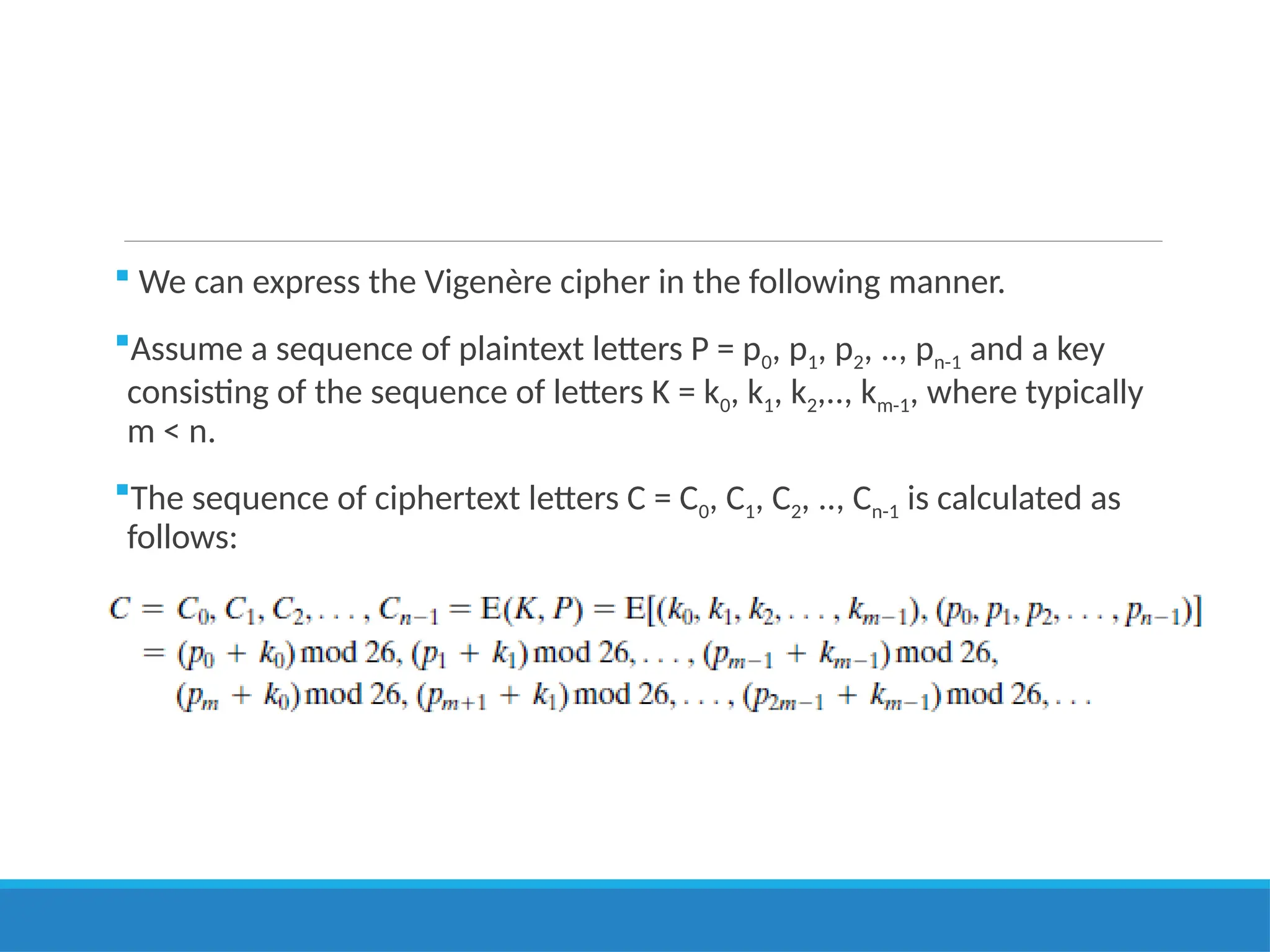  We can express the Vigenère cipher in the following manner.
Assume a sequence of plaintext letters P = p0, p1, p2, .., pn-1 and a key
consisting of the sequence of letters K = k0, k1, k2,.., km-1, where typically
m < n.
The sequence of ciphertext letters C = C0, C1, C2, .., Cn-1 is calculated as
follows:
 
