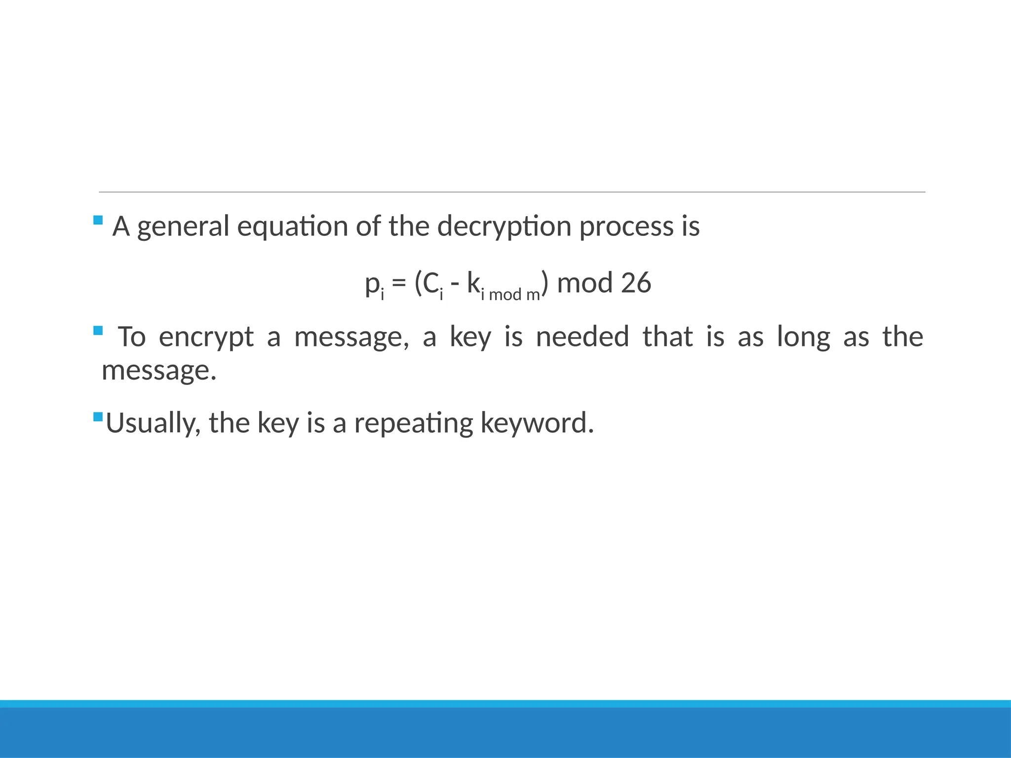  A general equation of the decryption process is
pi = (Ci - ki mod m) mod 26
 To encrypt a message, a key is needed that is as long as the
message.
Usually, the key is a repeating keyword.
 
