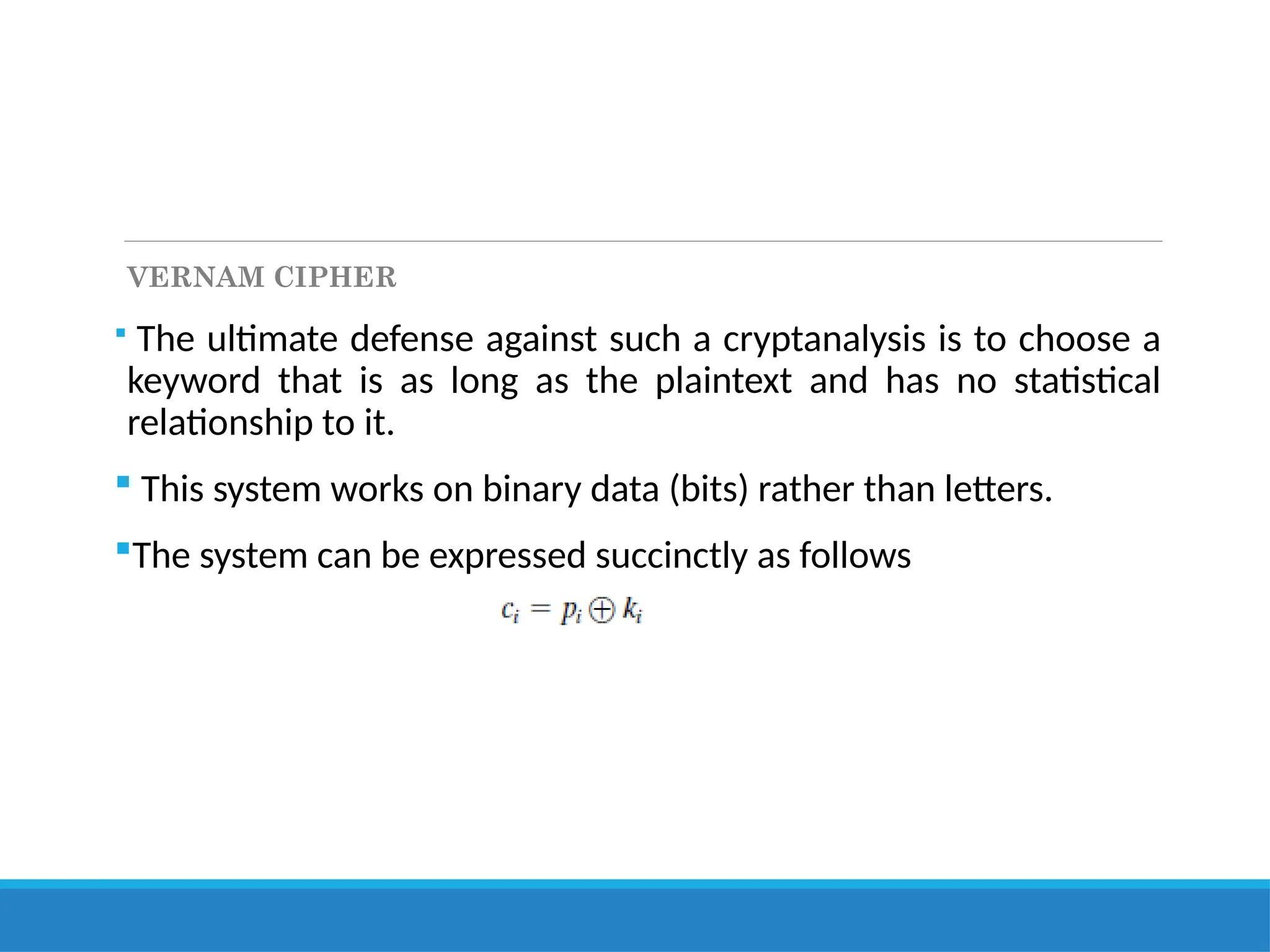 VERNAM CIPHER
 The ultimate defense against such a cryptanalysis is to choose a
keyword that is as long as the plaintext and has no statistical
relationship to it.
 This system works on binary data (bits) rather than letters.
The system can be expressed succinctly as follows
 