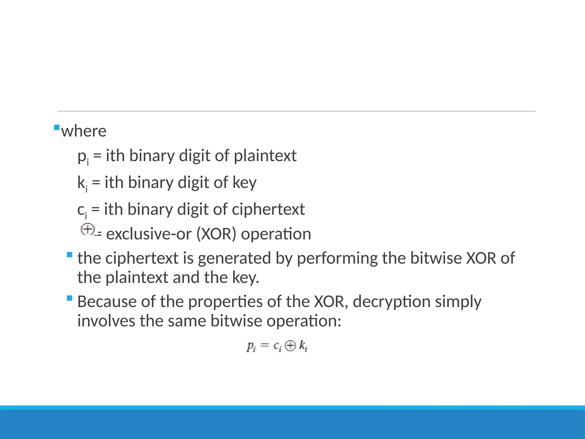 where
pi = ith binary digit of plaintext
ki = ith binary digit of key
ci = ith binary digit of ciphertext
= exclusive-or (XOR) operation
 the ciphertext is generated by performing the bitwise XOR of
the plaintext and the key.
 Because of the properties of the XOR, decryption simply
involves the same bitwise operation:
 