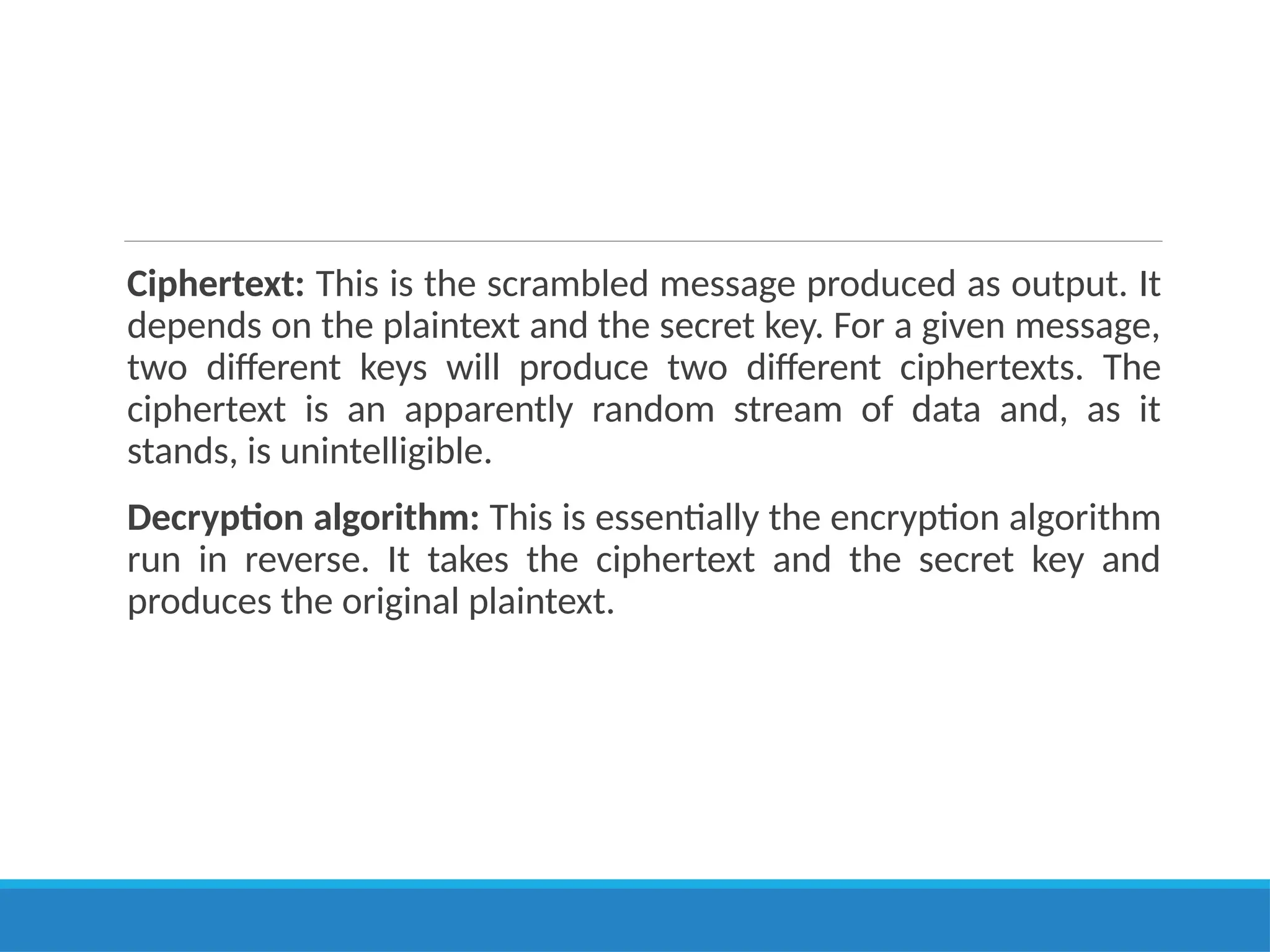 Ciphertext: This is the scrambled message produced as output. It
depends on the plaintext and the secret key. For a given message,
two different keys will produce two different ciphertexts. The
ciphertext is an apparently random stream of data and, as it
stands, is unintelligible.
Decryption algorithm: This is essentially the encryption algorithm
run in reverse. It takes the ciphertext and the secret key and
produces the original plaintext.
 