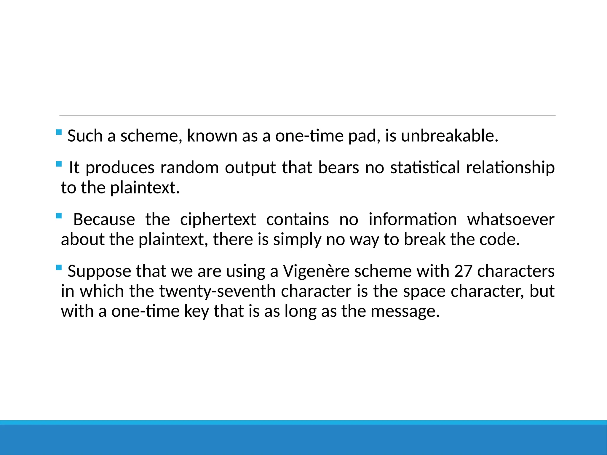  Such a scheme, known as a one-time pad, is unbreakable.
 It produces random output that bears no statistical relationship
to the plaintext.
 Because the ciphertext contains no information whatsoever
about the plaintext, there is simply no way to break the code.
 Suppose that we are using a Vigenère scheme with 27 characters
in which the twenty-seventh character is the space character, but
with a one-time key that is as long as the message.
 