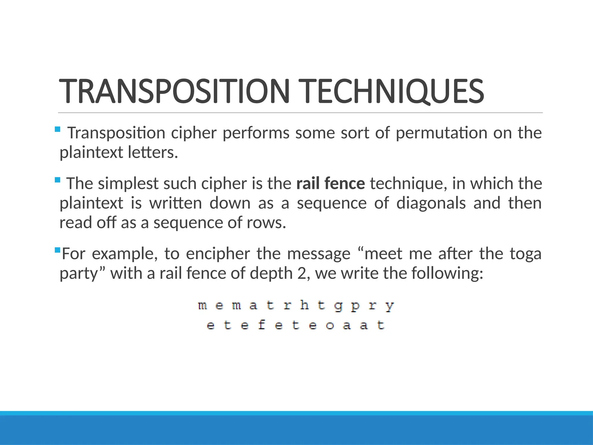 TRANSPOSITION TECHNIQUES
 Transposition cipher performs some sort of permutation on the
plaintext letters.
 The simplest such cipher is the rail fence technique, in which the
plaintext is written down as a sequence of diagonals and then
read off as a sequence of rows.
For example, to encipher the message “meet me after the toga
party” with a rail fence of depth 2, we write the following:
 