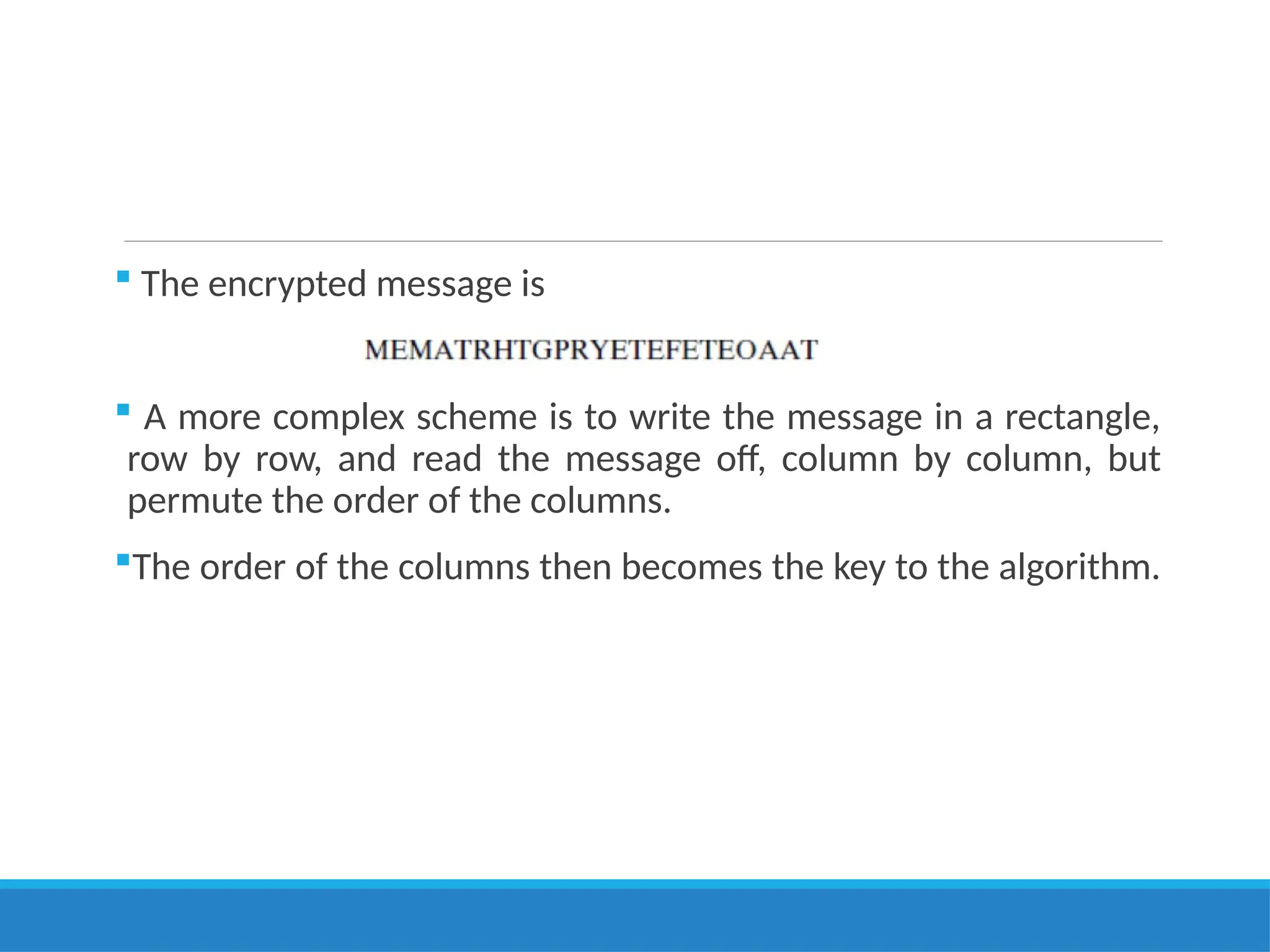  The encrypted message is
 A more complex scheme is to write the message in a rectangle,
row by row, and read the message off, column by column, but
permute the order of the columns.
The order of the columns then becomes the key to the algorithm.
 